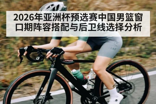 2026年亚洲杯预选赛中国男篮窗口期阵容搭配与后卫线选择分析